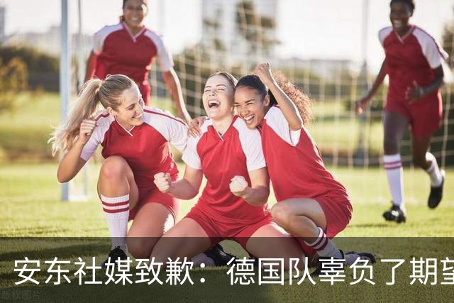 安东社媒致歉：德国队辜负了期望 球迷们完全有理由失望和愤怒