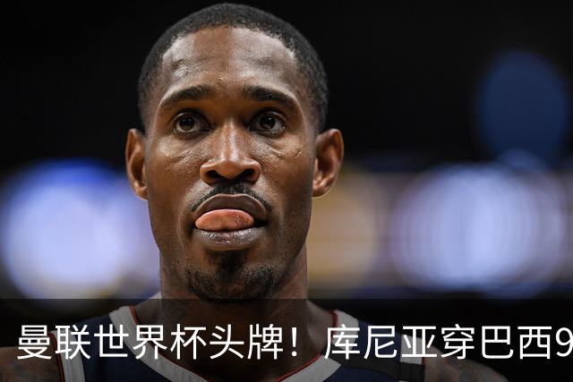 曼联世界杯头牌！库尼亚穿巴西9号获大罗认可，卡里克或学安帅战术