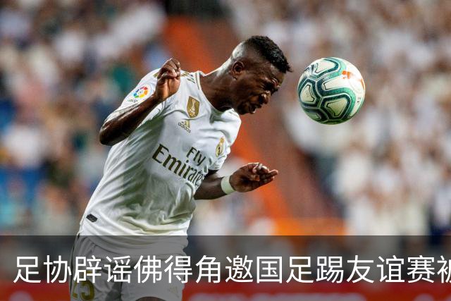 足协辟谣佛得角邀国足踢友谊赛被拒：暂未收到对方书面函件
